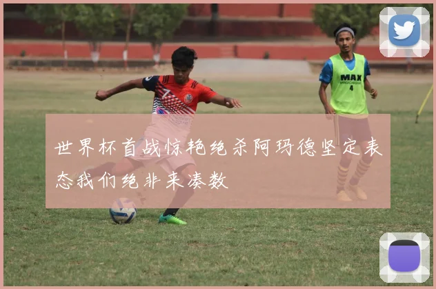 世界杯首战惊艳绝杀阿玛德坚定表态我们绝非来凑数